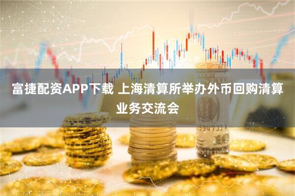富捷配资APP下载 上海清算所举办外币回购清算业务交流会
