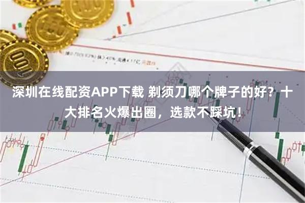 深圳在线配资APP下载 剃须刀哪个牌子的好？十大排名火爆出圈，选款不踩坑！