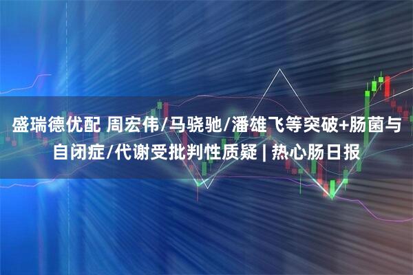 盛瑞德优配 周宏伟/马骁驰/潘雄飞等突破+肠菌与自闭症/代谢受批判性质疑 | 热心肠日报