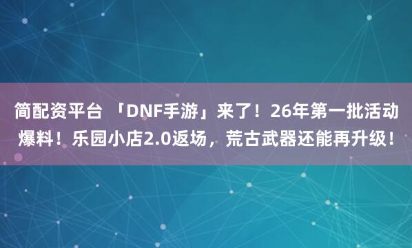 简配资平台 「DNF手游」来了！26年第一批活动爆料！乐园小店2.0返场，荒古武器还能再升级！