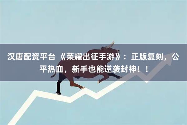 汉唐配资平台 《荣耀出征手游》：正版复刻，公平热血，新手也能逆袭封神！！