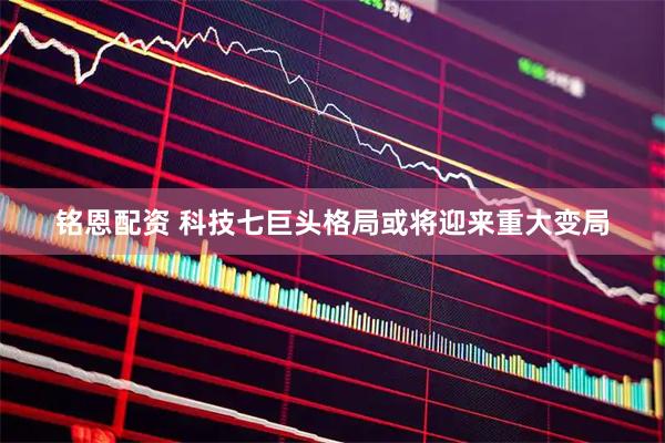 铭恩配资 科技七巨头格局或将迎来重大变局