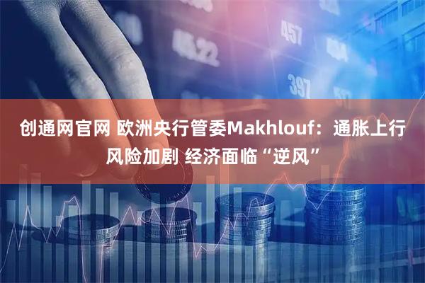 创通网官网 欧洲央行管委Makhlouf：通胀上行风险加剧 经济面临“逆风”